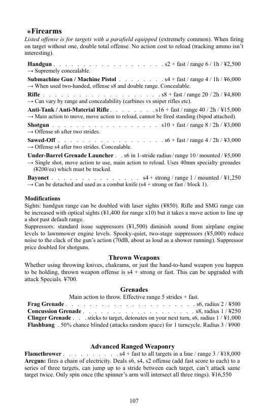 +Firearms Listed offense is for targets with a parafield equi on target without one, double tota offense. No ac interesting) . (extremely common). When firing cost o reload (tracking ammo isa’t Handgun S2+ fast/ range 6/ Th/ ¥2,500 = Supremely concealabl. Submachine Gun / Machine Pistol S4+ fast/range 4/ 1h/ ¥6,000 ~ When used two-handed, offense 8 and double range. Conccalable Rifle S8+ fast/ range 20 /2h / ¥4.800 . Can vary by range and concealability (carbines vs Sniper rifles ctc). Anti-Tank / Anti-Material Rifle S16.+ fast/ range 40/ 2h ¥15.000 " Main action to move, move action o reload, cannal be fird standing (bipod attached) Shotgus $10-+ fast/ range 8 /20 / 3,000 . Offense s afer two srides. Sawed-OM 56+ fast/range 4/ 2/ ¥3,000 . Offense 4 after two strides. Conceslable. Under-Barrel Grenade Launcher . 56 in 1-stride radius/ range 10/ mounted ¥5.000 — Single shot, move action o use, main acton (0 rload. Uses 40mm specialty grenades @200/ca) which must be tracked Bayonet 54+ strong /range 1/ mounted /¥1,250 = Can be deiached and used s a cormbat knif (s4 + strong or fast/block 1) Modifications Sights: handgun range can be doubled with laser sights (¥850). Rifle and SMG range can e increased with optical sights (¥1,400 for ange X10) but it takes a move acton (0 ine up a shot past defoult range. Suppressors: standard issue suppressors (¥1,500) diminish sound from siplane engine. levels 10 lawnmower engine levels. Spooky-quiet, two-stage suppressors (¥5,000) reduce noise o the clack of the gun’s action (70, about s loud as shorwer running). Suppressor price doubled for shotgus. Thrown Weapons Whether using throwing knives, chakrams, or jus the hand-to-hand weapon you happen 1o be holding, thrown weapon offense is s4 + strong or fast This can be upgraded with atack Specials. ¥700. Grenades Main action t throw: Effectve range S strides + fast Frag Grenade 56, radius 2/ ¥500 Concussion Grenade S8, radius 1/¥250 Clinger Grenade . . . sticks to Flashbang . 50% chance blinded ( defonates on your next tum, 56, adius 1/ ¥1,000 sacks random space) for | umeycle. Radis 3/ ¥900 Advanced Ranged Weaponry Flamethrower 4+ fast o all argets in a line/ range 3./ ¥18,000 Aregun: fires a chain of electriciy. Deals 56, 54, 2 offense (add fastscore 10 eac series of three targets, can jump up 10 a siride between each target, can’t attack same. target twice. Only spin once (the spinner’s arm will itersect all thee rings). ¥16,550 107